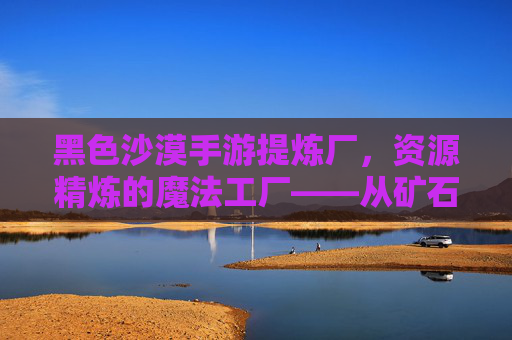 黑色沙漠手游提炼厂,资源精炼的魔法工厂——从矿石到珍宝的奇妙蜕变,黑色沙漠手游提炼厂,资源精炼的魔法工厂——从矿石到珍宝的奇妙蜕变