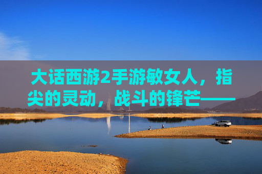 大话西游2手游敏女人,指尖的灵动,战斗的锋芒——玩转速度与技巧的极致体验,大话西游2手游敏女人,指尖灵动与战斗锋芒的技巧极致体验