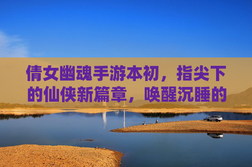 倩女幽魂手游本初，指尖下的仙侠新篇章，唤醒沉睡的江湖记忆，倩女幽魂手游本初，指尖下的仙侠新篇章，唤醒沉睡的江湖记忆