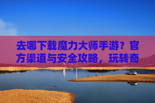 去哪下载魔力大师手游？官方渠道与安全攻略，玩转奇幻世界不踩坑，魔力大师手游下载，官方渠道与安全攻略，玩转奇幻世界不踩坑