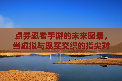 点券忍者手游的未来图景，当虚拟与现实交织的指尖对决新篇章，点券忍者手游的未来图景，当虚拟与现实交织的指尖对决新篇章