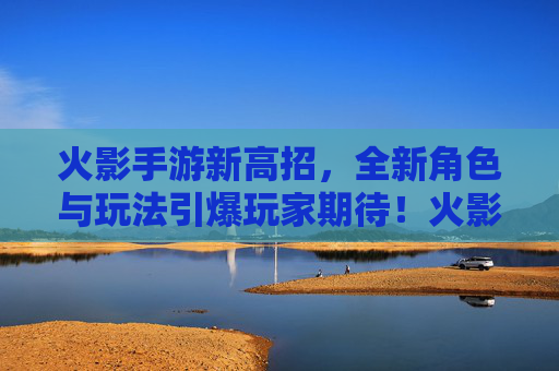 火影手游新高招，全新角色与玩法引爆玩家期待！火影手游新高招，全新角色与玩法引爆玩家期待！