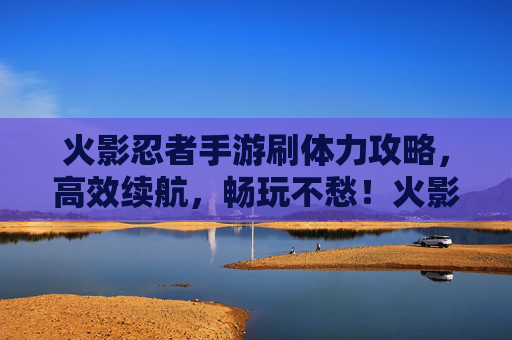 火影忍者手游刷体力攻略，高效续航，畅玩不愁！火影忍者手游刷体力攻略，高效续航，畅玩不愁！