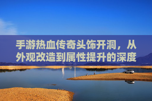 手游热血传奇头饰开洞，从外观改造到属性提升的深度解析，手游热血传奇头饰开洞，从外观改造到属性提升的深度解析