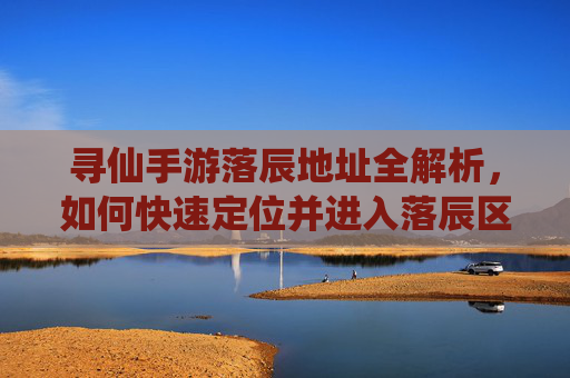 寻仙手游落辰地址全解析，如何快速定位并进入落辰区域？寻仙手游落辰地址全解析，如何快速定位并进入落辰区域