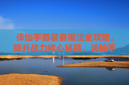 诛仙手游装备灌注全攻略,提升战力核心秘籍,诛仙手游装备灌注全攻略,提升战力核心秘籍
