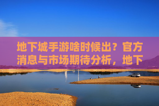 地下城手游啥时候出?官方消息与市场期待分析,地下城手游推出时间,官方消息与市场期待分析