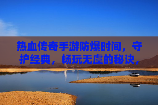 热血传奇手游防爆时间,守护经典,畅玩无虞的秘诀,热血传奇手游防爆时间,守护经典,畅玩无虞的秘诀