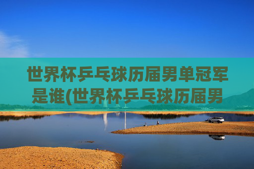 世界杯乒乓球历届男单冠军是谁(世界杯乒乓球历届男单冠军是谁啊)