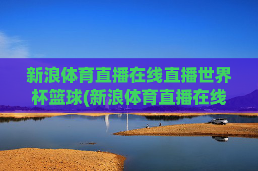 新浪体育直播在线直播世界杯篮球(新浪体育直播在线直播世界杯篮球比赛)新浪体育直播在线直播世界杯篮球比赛