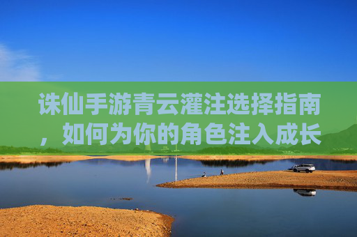 诛仙手游青云灌注选择指南，如何为你的角色注入成长力量，诛仙手游青云灌注选择指南，如何为角色注入成长力量