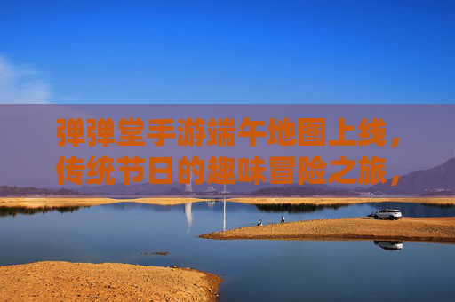 弹弹堂手游端午地图上线，传统节日的趣味冒险之旅，弹弹堂手游端午地图上线，传统节日里的趣味冒险之旅
