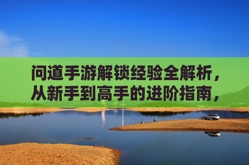 问道手游解锁经验全解析，从新手到高手的进阶指南，问道手游解锁经验全解析，从新手到高手的进阶指南
