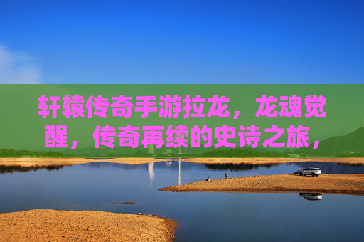 轩辕传奇手游拉龙，龙魂觉醒，传奇再续的史诗之旅，轩辕传奇手游拉龙，龙魂觉醒，传奇再续的史诗之旅