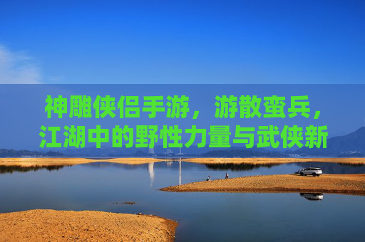 神雕侠侣手游，游散蛮兵，江湖中的野性力量与武侠新篇，神雕侠侣手游，游散蛮兵，江湖中的野性力量与武侠新篇
