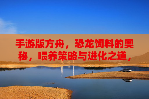 手游版方舟，恐龙饲料的奥秘，喂养策略与进化之道，手游版方舟，恐龙饲料的奥秘与进化喂养策略