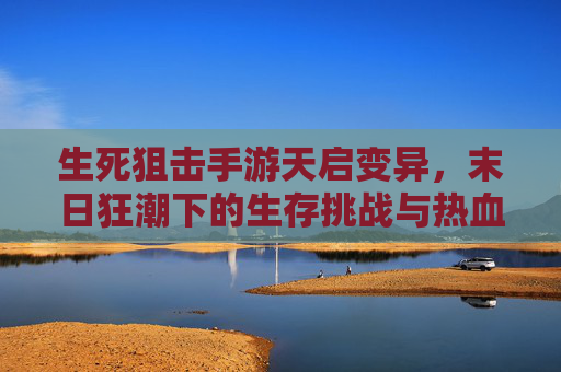 生死狙击手游天启变异，末日狂潮下的生存挑战与热血博弈，生死狙击手游天启变异，末日狂潮下的生存挑战与热血博弈