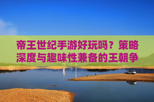 帝王世纪手游好玩吗？策略深度与趣味性兼备的王朝争霸体验，帝王世纪手游好玩吗？策略深度与趣味性兼备的王朝争霸体验