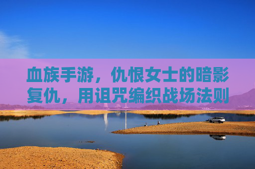血族手游，仇恨女士的暗影复仇，用诅咒编织战场法则，血族手游，仇恨女士的暗影复仇，用诅咒编织战场法则