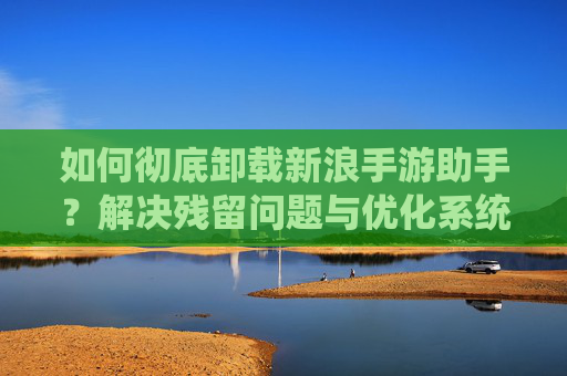 如何彻底卸载新浪手游助手？解决残留问题与优化系统，告别冗余干扰，如何彻底卸载新浪手游助手？解决残留问题与优化系统，告别冗余干扰