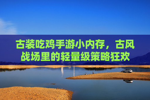 古装吃鸡手游小内存,古风战场里的轻量级策略狂欢