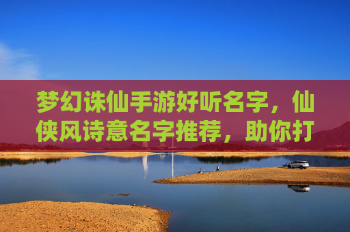 梦幻诛仙手游好听名字，仙侠风诗意名字推荐，助你打造独特角色标识，梦幻诛仙手游仙侠风诗意名字推荐，助你打造独特角色标识
