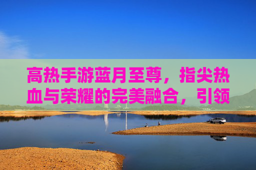 高热手游蓝月至尊，指尖热血与荣耀的完美融合，引领全民竞技新潮流，高热手游蓝月至尊，指尖热血与荣耀的完美融合，引领全民竞技新潮流