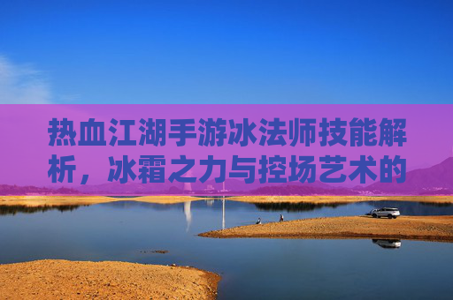 热血江湖手游冰法师技能解析,冰霜之力与控场艺术的完美结合