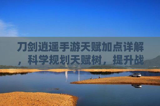 刀剑逍遥手游天赋加点详解，科学规划天赋树，提升战力畅享江湖逍遥
