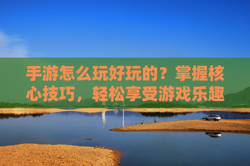 手游怎么玩好玩的？掌握核心技巧，轻松享受游戏乐趣，手游怎么玩好玩的？掌握核心技巧，轻松享受游戏乐趣