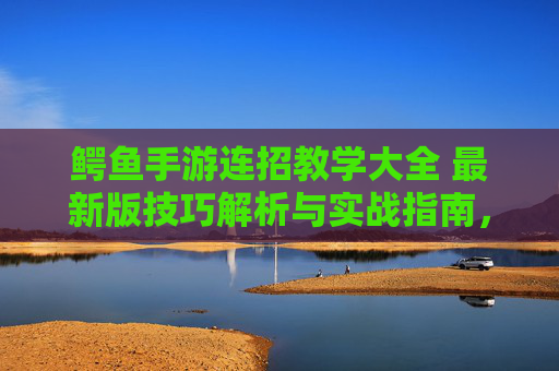 鳄鱼手游连招教学大全 最新版技巧解析与实战指南，鳄鱼手游连招教学大全，最新版技巧解析与实战指南
