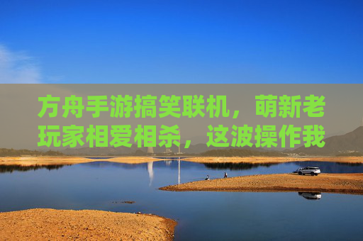 方舟手游搞笑联机,萌新老玩家相爱相杀,这波操作我给满分!方舟手游搞笑联机,萌新老玩家相爱相杀,这波操作我给满分!