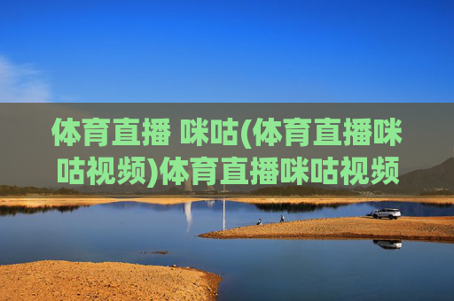 体育直播 咪咕(体育直播咪咕视频)体育直播咪咕视频，官方平台，赛事直播全览