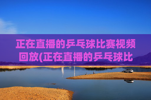 正在直播的乒乓球比赛视频回放(正在直播的乒乓球比赛视频回放在哪看)
