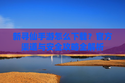 新寻仙手游怎么下载？官方渠道与安全攻略全解析