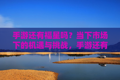 手游还有福星吗?当下市场下的机遇与挑战,手游还有福星吗?当下市场下的机遇与挑战