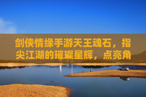 剑侠情缘手游天王魂石,指尖江湖的璀璨星辉,点亮角色进阶的无限可能