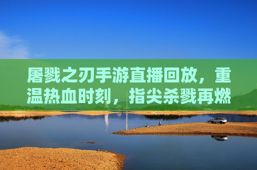 屠戮之刃手游直播回放，重温热血时刻，指尖杀戮再燃激情，屠戮之刃手游直播回放，重温热血杀戮，指尖再燃激情
