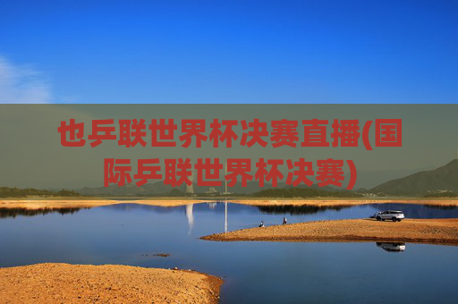 也乒联世界杯决赛直播(国际乒联世界杯决赛)