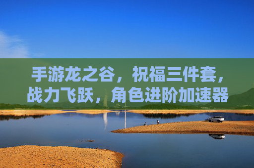 手游龙之谷，祝福三件套，战力飞跃，角色进阶加速器
