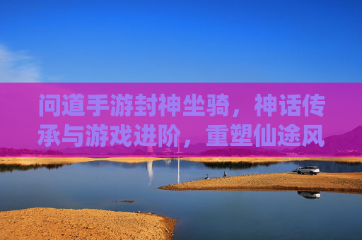 问道手游封神坐骑,神话传承与游戏进阶,重塑仙途风采