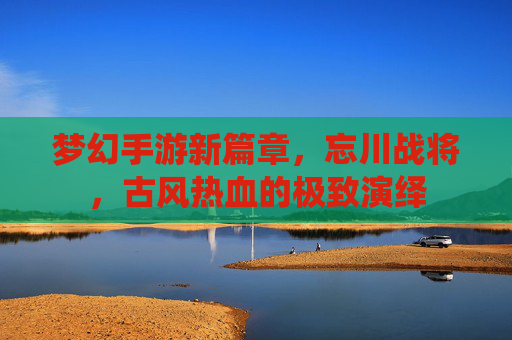 梦幻手游新篇章,忘川战将,古风热血的极致演绎