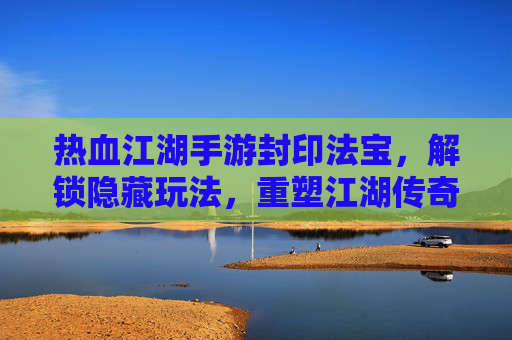 热血江湖手游封印法宝，解锁隐藏玩法，重塑江湖传奇