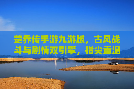 楚乔传手游九游版，古风战斗与剧情双引擎，指尖重温绝色江湖