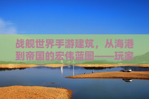 战舰世界手游建筑,从海港到帝国的宏伟蓝图——玩家视角下的虚拟帝国构建指南