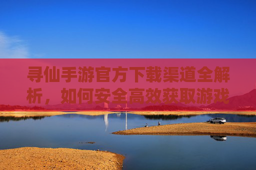 寻仙手游官方下载渠道全解析，如何安全高效获取游戏体验？