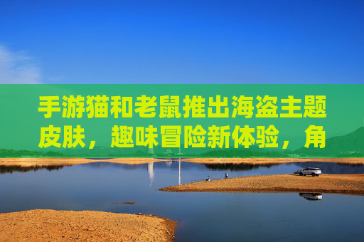 手游猫和老鼠推出海盗主题皮肤,趣味冒险新体验,角色装扮焕然一新!