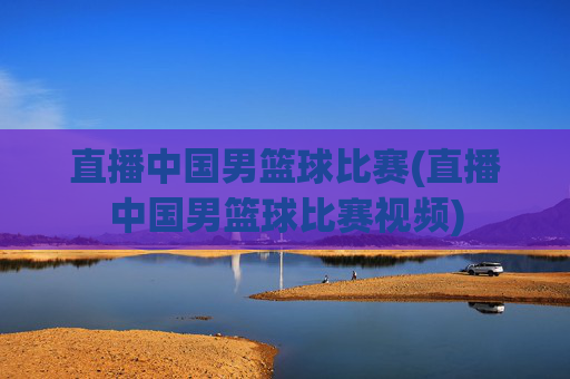 直播中国男篮球比赛(直播中国男篮球比赛视频)