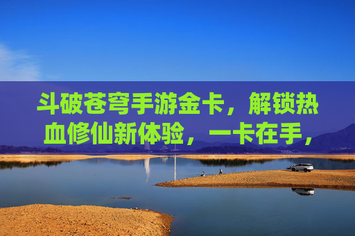 斗破苍穹手游金卡，解锁热血修仙新体验，一卡在手，霸榜全服！