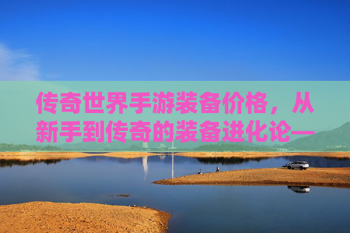 传奇世界手游装备价格,从新手到传奇的装备进化论——揭秘不同阶段的价格密码与价值逻辑